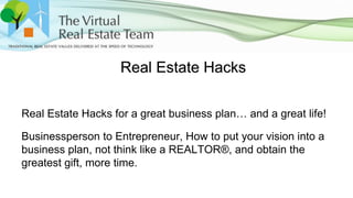 Real Estate Hacks
Real Estate Hacks for a great business plan… and a great life!
Businessperson to Entrepreneur, How to put your vision into a
business plan, not think like a REALTOR®, and obtain the
greatest gift, more time.
 