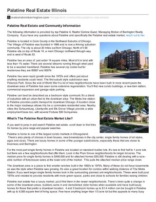Palatine Real Estate Illinois
realestateinbarrington.com /chicagoland-communities/palatine-real-estate/

Palat ine Real Est at e and Communit y Inf ormat ion
The following information is provided by top Palatine IL Realtor Corinne Guest, Managing Broker of Barrington Realty
Company. If you have any questions about Palatine and specifically the Palatine real estate market, reach out to her.
Palatine is located in Cook County in the Northwest Suburbs of Chicago.
The Village of Palatine was founded in 1866 and is now a thriving suburban
community. The city is about 30 miles out from Chicago. North of I- 90
Palatine sits on top of Route 14, a main Chicago northwest through- way
and is west of Route 53.
Palatine has an area of just under 14 square miles. Most of it is land with
less than 1% water. There are several streams running through what used
to be a wooded marshland. Palatine has several z ip codes but for
residences they are 60067 and 60074.
Palatine has seen rapid growth since the 1970′s and offers just about
anything residents could need. The first suburb style subdivision was
Palanois Park. Since the end of World War II a lot of new neighborhoods have been built. In more recent years the
downtown area of Palatine has seen some extensive regeneration. You’ll find new condo buildings, a new train station,
commercial expansion and garage style parking.
Palatine can best be described as a bedroom style communit. It’s a blend
of suburban with an urban feel to the downtown area. The Metra line station
in Palatine provides public transport to downtown Chicago. A location close
to the major roadways allows it to be a commuters residential area. Nearby
cities like Schaumburg, Libertyville and Elk Grove Village provide a wide
employment base too, with several Fortune 500 Companies.

What’s T he Palatine Real Estate Market Like?
If you want to jump in and search Palatine real estate, scroll down to find links
for homes by price range and popular searches.
Palatine is home to one of the largest condo markets in Chicagoland.
There’s also plenty of choices in town houses, new brownstones in the city center, single family homes of all styles,
ages and siz es. There are luxury homes in some of the younger subdivisions, especially those that are closer to
Inverness and Barrington.
For the most part single family homes in Palatine are located on standard builder lots. It’s rare to find half to 1 acre lots
but there are a few neighborhoods that offer them. Look in the Plum Grove neighborhoods for larger lot siz es. The
median price for single family homes is $400,000 and for attached homes $93,000. Palatine is still dealing with a siz eable number of foreclosure sales at the lower end of the market. This pulls the attached median price range down.
The downtown area is a place to find smaller ranches built in the 1950′s to 1970′s. Many of these do not have basements
as was the style when Palatine was growing. It’s also a great location for condos within walking distance of The Metra
Station. If you want larger single family homes look in the surrounding planned unit neighborhoods. These were built post
1970′s and created to provide residents with more green space, parks and close to schools for families raising children.
Palatine real estate has a luxury market, you’ll find them in the newer neighborhoods. There’s been quite a change in
some of the downtown areas, builders came in and demolished older homes when available and have built luxury
homes for those that prefer a downtown location. 4 and 5 bedroom homes up to $1.4 million can be bought in Palatine
with up to 6,000 square feet of living space. Few have anything larger than 1/3 acre lot but this appeals to many busy

 