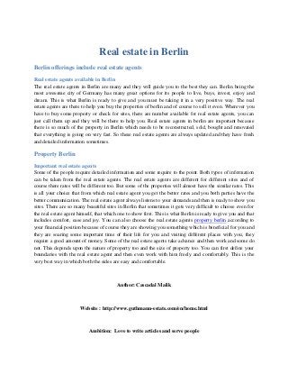 Real estate in Berlin
Berlin offerings include real estate agents
Real estate agents available in Berlin
The real estate agents in Berlin are many and they will guide you to the best they can. Berlin being the
most awesome city of Germany has many great options for its people to live, buys, invest, enjoy and
dream. This is what Berlin is ready to give and you must be taking it in a very positive way. The real
estate agents are there to help you buy the properties of berlin and of course to sell it even. Wherever you
have to buy some property or check for sites, there are number available for real estate agents, you can
just call them up and they will be there to help you. Real estate agents in berlin are important because
there is so much of the property in Berlin which needs to be reconstructed, sold, bought and renovated
that everything is going on very fast. So these real estate agents are always updated and they have fresh
and detailed information sometimes.
Property Berlin
Important real estate agents
Some of the people require detailed information and some require to the point. Both types of information
can be taken from the real estate agents. The real estate agents are different for different sites and of
course there rates will be different too. But some of the properties will almost have the similar rates. This
is all your choice that from which real estate agent you get the better rates and you both parties have the
better communication. The real estate agent always listens to your demands and then is ready to show you
sites. There are so many beautiful sites in Berlin that sometimes it gets very difficult to choose even for
the real estate agent himself, that which one to show first. This is what Berlin is ready to give you and that
includes comfort, ease and joy. You can also choose the real estate agents property berlin according to
your financial position because of course they are showing you something which is beneficial for you and
they are soaring some important time of their life for you and visiting different places with you, they
require a good amount of money. Some of the real estate agents take advance and then work and some do
not. This depends upon the nature of property too and the size of property too. You can first define your
boundaries with the real estate agent and then even work with him freely and comfortably. This is the
very best way in which both the sides are easy and comfortable.
Author: Cascadal Malik
Website : http://www.guthmann-estate.com/en/home.html
Ambition: Love to write articles and serve people
 