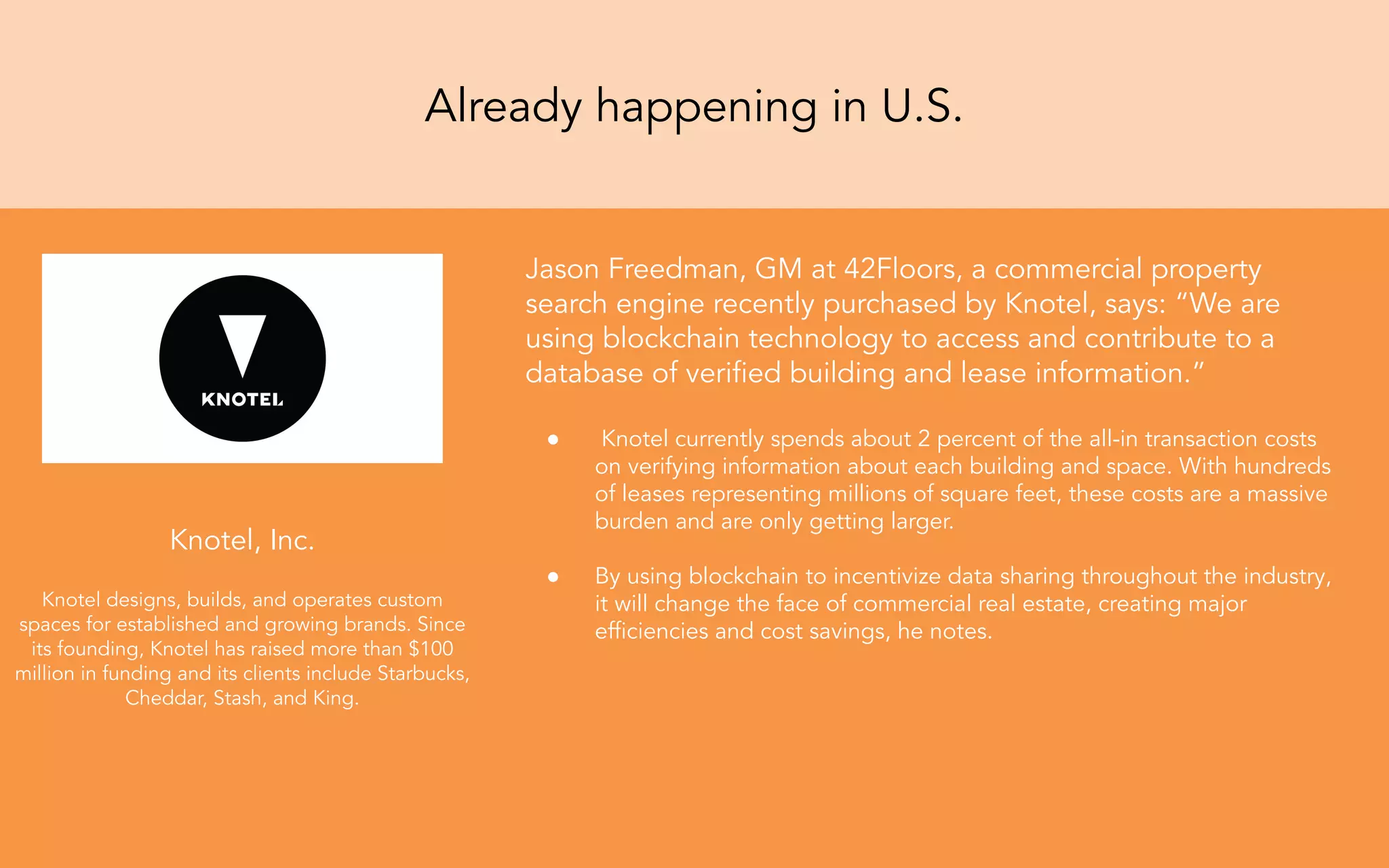 Jason Freedman, GM at 42Floors, a commercial property
search engine recently purchased by Knotel, says: “We are
using blockchain technology to access and contribute to a
database of veriﬁed building and lease information.”
● Knotel currently spends about 2 percent of the all-in transaction costs
on verifying information about each building and space. With hundreds
of leases representing millions of square feet, these costs are a massive
burden and are only getting larger.
● By using blockchain to incentivize data sharing throughout the industry,
it will change the face of commercial real estate, creating major
efﬁciencies and cost savings, he notes.
Knotel, Inc.
Knotel designs, builds, and operates custom
spaces for established and growing brands. Since
its founding, Knotel has raised more than $100
million in funding and its clients include Starbucks,
Cheddar, Stash, and King.
Already happening in U.S.
 