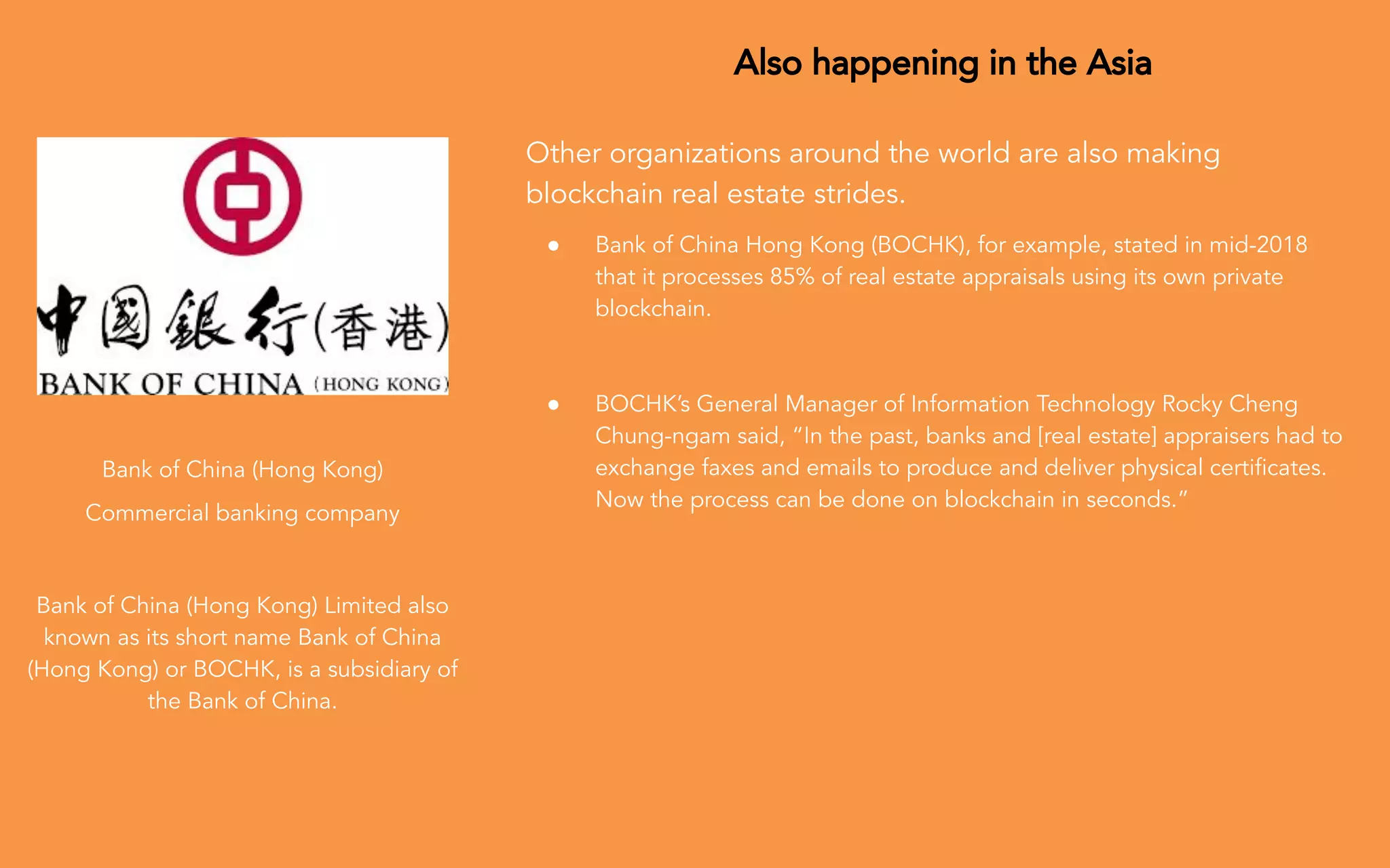 Also happening in the Asia
Other organizations around the world are also making
blockchain real estate strides.
● Bank of China Hong Kong (BOCHK), for example, stated in mid-2018
that it processes 85% of real estate appraisals using its own private
blockchain.
● BOCHK’s General Manager of Information Technology Rocky Cheng
Chung-ngam said, “In the past, banks and [real estate] appraisers had to
exchange faxes and emails to produce and deliver physical certiﬁcates.
Now the process can be done on blockchain in seconds.”
Bank of China (Hong Kong)
Commercial banking company
Bank of China (Hong Kong) Limited also
known as its short name Bank of China
(Hong Kong) or BOCHK, is a subsidiary of
the Bank of China.
 