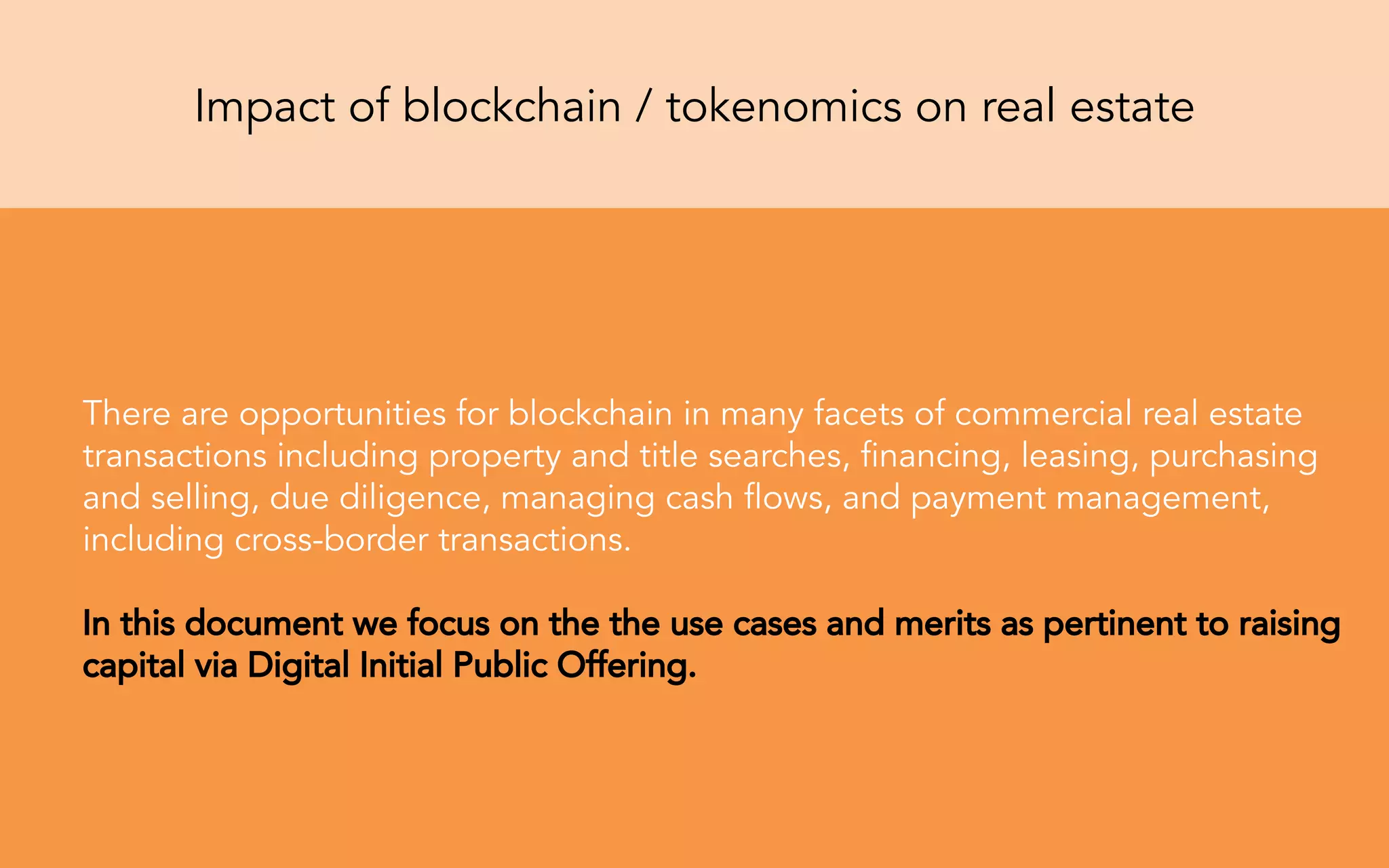 Impact of blockchain / tokenomics on real estate
There are opportunities for blockchain in many facets of commercial real estate
transactions including property and title searches, ﬁnancing, leasing, purchasing
and selling, due diligence, managing cash ﬂows, and payment management,
including cross-border transactions.
In this document we focus on the the use cases and merits as pertinent to raising
capital via Digital Initial Public Offering.
 