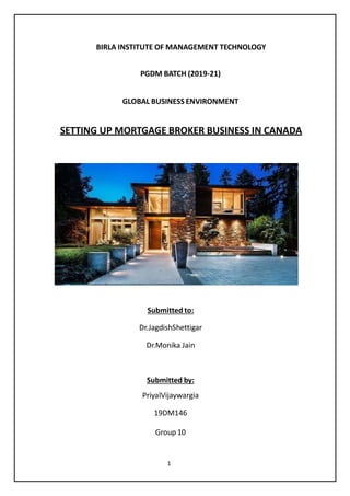 BIRLA INSTITUTE OF MANAGEMENT TECHNOLOGY
PGDM BATCH (2019-21)
GLOBAL BUSINESS ENVIRONMENT
SETTING UP MORTGAGE BROKER BUSINESS IN CANADA
Submitted to:
Dr.JagdishShettigar
Dr.Monika Jain
Submitted by:
PriyalVijaywargia
19DM146
Group 10
1
 