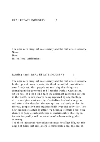 REAL ESTATE INDUSTRY 13
The near zero marginal cost society and the real estate industry
Name:
Date:
Institutional Affiliation:
Running Head: REAL ESTATE INDUSTRY 1
The near zero marginal cost society and the real estate industry
In the eyes of many experts, the third industrial revolution is
now firmly set. Most people are realizing that things are
changing in the economic and financial worlds. Capitalism,
which has for a long time been the dominant economic system
in the world, is now slowly being replaced by a technology
driven marginal cost society. Capitalism has had a long run,
and after a few decades, the new system is already evident in
the way people live and organize their lives and activities. The
new economic system is attractive because it offers people the
chance to handle such problems as sustainability challenges,
income inequality and the creation of a democratic global
economy.
The third industrial revolution continues to affect life, but this
does not mean that capitalism is completely dead. Instead, in
 