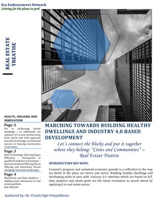 REALESTATE
TREATISE
HEALTH, HOUSING AND
INNOVATION
Page: 2
Pin in technology driven
dwellings – as millennials are
opting it. It’s a new normal away
from carrot and stick approach
towards technology as tool based
success in housing construction
/real estate.
Page: 3
New Technology Ushering Space
Efficiency – Prerequisite to
qualifyfor Industry 4.0 purpose –
Business As Usual Offering, Novel
Offering and Innovation driven
changing real estate landscapes
Page: 4
Blockchain and Data Analytics –
Adding newer dimension to real
estate portfolio
Key Footnote
MARCHING TOWARDS BUILDING HEALTHY
DWELLINGS AND INDUSTRY 4.0 BASED
DEVELOPMENT
Let’s connect the blocks and put it together
where they belong: “Cities and Communities” –
Real Estate Treatise
INTRODUCTORY KEY NOTE:
Country’s progress and sustained economic growth is a reflection to the way
we dwell in the place we thrive and strive. Building healthy dwellings and
developing niche in sync with Industry 4.0 interface which are based on IoT,
data analytics and smart grids are the latest revolution to march ahead by
applying it in real estate sector.
Authored by: Dr. Prachi Ugle Pimpalkhute
Eco Endeavourers Network
Striving for the planet in peril
 