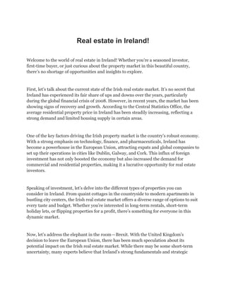 Real estate in Ireland!
Welcome to the world of real estate in Ireland! Whether you’re a seasoned investor,
first-time buyer, or just curious about the property market in this beautiful country,
there’s no shortage of opportunities and insights to explore.
First, let’s talk about the current state of the Irish real estate market. It’s no secret that
Ireland has experienced its fair share of ups and downs over the years, particularly
during the global financial crisis of 2008. However, in recent years, the market has been
showing signs of recovery and growth. According to the Central Statistics Office, the
average residential property price in Ireland has been steadily increasing, reflecting a
strong demand and limited housing supply in certain areas.
One of the key factors driving the Irish property market is the country’s robust economy.
With a strong emphasis on technology, finance, and pharmaceuticals, Ireland has
become a powerhouse in the European Union, attracting expats and global companies to
set up their operations in cities like Dublin, Galway, and Cork. This influx of foreign
investment has not only boosted the economy but also increased the demand for
commercial and residential properties, making it a lucrative opportunity for real estate
investors.
Speaking of investment, let’s delve into the different types of properties you can
consider in Ireland. From quaint cottages in the countryside to modern apartments in
bustling city centers, the Irish real estate market offers a diverse range of options to suit
every taste and budget. Whether you’re interested in long-term rentals, short-term
holiday lets, or flipping properties for a profit, there’s something for everyone in this
dynamic market.
Now, let’s address the elephant in the room—Brexit. With the United Kingdom’s
decision to leave the European Union, there has been much speculation about its
potential impact on the Irish real estate market. While there may be some short-term
uncertainty, many experts believe that Ireland’s strong fundamentals and strategic
 
