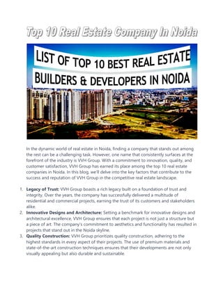 In the dynamic world of real estate in Noida, finding a company that stands out among
the rest can be a challenging task. However, one name that consistently surfaces at the
forefront of the industry is VVH Group. With a commitment to innovation, quality, and
customer satisfaction, VVH Group has earned its place among the top 10 real estate
companies in Noida. In this blog, we'll delve into the key factors that contribute to the
success and reputation of VVH Group in the competitive real estate landscape.
1. Legacy of Trust: VVH Group boasts a rich legacy built on a foundation of trust and
integrity. Over the years, the company has successfully delivered a multitude of
residential and commercial projects, earning the trust of its customers and stakeholders
alike.
2. Innovative Designs and Architecture: Setting a benchmark for innovative designs and
architectural excellence, VVH Group ensures that each project is not just a structure but
a piece of art. The company's commitment to aesthetics and functionality has resulted in
projects that stand out in the Noida skyline.
3. Quality Construction: VVH Group prioritizes quality construction, adhering to the
highest standards in every aspect of their projects. The use of premium materials and
state-of-the-art construction techniques ensures that their developments are not only
visually appealing but also durable and sustainable.
 