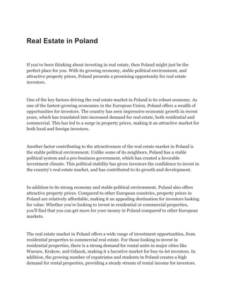 Real Estate in Poland
If you’ve been thinking about investing in real estate, then Poland might just be the
perfect place for you. With its growing economy, stable political environment, and
attractive property prices, Poland presents a promising opportunity for real estate
investors.
One of the key factors driving the real estate market in Poland is its robust economy. As
one of the fastest-growing economies in the European Union, Poland offers a wealth of
opportunities for investors. The country has seen impressive economic growth in recent
years, which has translated into increased demand for real estate, both residential and
commercial. This has led to a surge in property prices, making it an attractive market for
both local and foreign investors.
Another factor contributing to the attractiveness of the real estate market in Poland is
the stable political environment. Unlike some of its neighbors, Poland has a stable
political system and a pro-business government, which has created a favorable
investment climate. This political stability has given investors the confidence to invest in
the country’s real estate market, and has contributed to its growth and development.
In addition to its strong economy and stable political environment, Poland also offers
attractive property prices. Compared to other European countries, property prices in
Poland are relatively affordable, making it an appealing destination for investors looking
for value. Whether you’re looking to invest in residential or commercial properties,
you’ll find that you can get more for your money in Poland compared to other European
markets.
The real estate market in Poland offers a wide range of investment opportunities, from
residential properties to commercial real estate. For those looking to invest in
residential properties, there is a strong demand for rental units in major cities like
Warsaw, Krakow, and Gdansk, making it a lucrative market for buy-to-let investors. In
addition, the growing number of expatriates and students in Poland creates a high
demand for rental properties, providing a steady stream of rental income for investors.
 