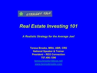 Real Estate Investing 101
A Realistic Strategy for the Average Joe!
Teresa Brooks, MRA, ABR, CRS
National Speaker & Trainer
President – REO Connection
757.406.1396
teresa.brooks1@cox.net
www.teresabrooks.com
 