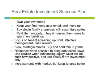 Real Estate Investment Success Plan
1) Own your own home
2) Keep your first home as a rental, and move up
3) Buy single fa...