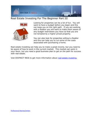 Real Estate Investing For The Beginner Part III
                               Looking for properties can be a lot of fun. You will
                               want to have a budget before you begin and this
                               can keep you on the right path. If you are working
                               with a Realtor you will want to make them aware of
                               any budget restrictions you have so that you are
                               not tempted by a higher priced property.

                               You can also look for properties without a Realtor
                               and this can help you to cut some of the costs
                               associated with purchasing a home.

Real estate investing can help you to make a great income, but you need to
be aware of how to work in the current market. This market can work in
your favor, but you need a good business plan to get on the path for success
with real estate.

Visit DISTRICT REIA to get more information about real estate investing.




Professional Hearing Centers
 