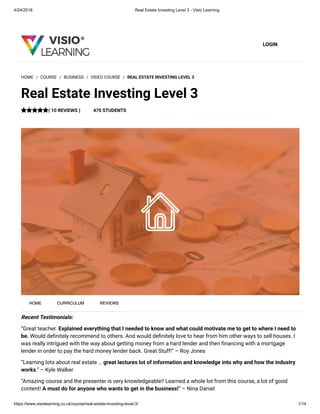 4/24/2018 Real Estate Investing Level 3 - Visio Learning
https://www.visiolearning.co.uk/course/real-estate-investing-level-3/ 1/14
LOGIN
Recent Testimonials:
“Great teacher. Explained everything that I needed to know and what could motivate me to get to where I need to
be. Would de nitely recommend to others. And would de nitely love to hear from him other ways to sell houses. I
was really intrigued with the way about getting money from a hard lender and then nancing with a mortgage
lender in order to pay the hard money lender back. Great Stuff!” – Roy Jones
“Learning lots about real estate … great lectures lot of information and knowledge into why and how the industry
works.” – Kyle Walker
“Amazing course and the presenter is very knowledgeable!! Learned a whole lot from this course, a lot of good
content! A must do for anyone who wants to get in the business!” – Nina Daniel
HOME / COURSE / BUSINESS / VIDEO COURSE / REAL ESTATE INVESTING LEVEL 3
Real Estate Investing Level 3
( 10 REVIEWS ) 470 STUDENTS
HOME CURRICULUM REVIEWS
 