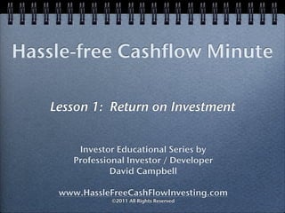 Hassle-free Cashflow Minute

   Lesson 1: Return on Investment


        Investor Educational Series by
       Professional Investor / Developer
                David Campbell

    www.HassleFreeCashFlowInvesting.com
                ©2011 All Rights Reserved
 