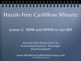 Hassle-free Cashflow Minute

  Lesson 2: HOW and WHEN to Use ROI


          Investor Educational Series by
         Professional Investor / Developer
                  David Campbell

      www.HassleFreeCashFlowInvesting.com
                  ©2011 All Rights Reserved
 