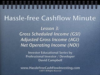 Hassle-free Cashflow Minute
              Lesson 3:
    Gross Scheduled Income (GSI)
    Adjusted Gross Income (AGI)
    Net Operating Income (NOI)
        Investor Educational Series by
       Professional Investor / Developer
                David Campbell

    www.HassleFreeCashFlowInvesting.com
                ©2011 All Rights Reserved
 