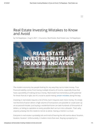 8/10/2021 Real Estate Investing Mistakes to Know and Avoid | Tal Rappleyea - Real Estate Law
talrappleyea.net/real-estate-investing-mistakes-to-know-and-avoid/ 1/3
Real Estate Investing Mistakes to Know
and Avoid
by Tal Rappleyea | Aug 9, 2021 | Insurance, Real Estate, Real Estate Law, Tal Rappleyea
The modern economy has people looking for any way they can to make money. True
financial stability comes from having multiple streams of income, especially those that
have a possibility of making serious money. Real estate has tremendous profit potential
for those that do it right, but it’s crucial to avoid making certain mistakes along the way.
Investing in real estate requires a lot of time, but it requires even more money. It’s simply
not the kind of sector where a high volume of transactions are possible or could cover up
an occasional mistake. Just buying a residential home can take hundreds of thousands of
dollars, so failing to capitalize on every possible deal can turn into a disaster. That’s why
anyone jumping into this needs to not do so alone. Having a mentor is a must.
Everyone in real estate is probably sick and tired of hearing the old mantra about ‘location,
location, location’. Unfortunately, it matters more than ever. Buying a property in a
a
a
 