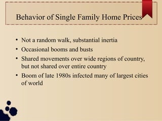 Behavior of Single Family Home Prices
●
Not a random walk, substantial inertia
●
Occasional booms and busts
●
Shared movements over wide regions of country,
but not shared over entire country
●
Boom of late 1980s infected many of largest cities
of world
 