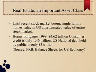 Real Estate: an Important Asset Class
●
Until recent stock market boom, single family
homes value in US approximated value of entire
stock market.
●
Home mortgages 1999: $4.62 trillion Consumer
credit is only 1.46 trillion. US National debt held
by public is only $3 trillion
(Source: FRB, Balance Sheets for US Economy)
 