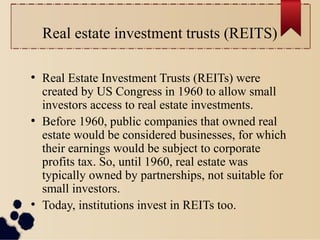 Real estate investment trusts (REITS)
●
Real Estate Investment Trusts (REITs) were
created by US Congress in 1960 to allow small
investors access to real estate investments.
●
Before 1960, public companies that owned real
estate would be considered businesses, for which
their earnings would be subject to corporate
profits tax. So, until 1960, real estate was
typically owned by partnerships, not suitable for
small investors.
●
Today, institutions invest in REITs too.
 