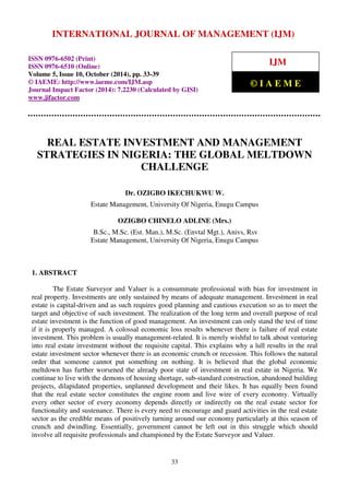 INTERNATIONAL JOURNAL OF MANAGEMENT (IJM) 
International Journal of Management (IJM), ISSN 0976 – 6502(Print), ISSN 0976 - 
6510(Online), Volume 5, Issue 10, October (2014), pp. 33-39 © IAEME 
ISSN 0976-6502 (Print) 
ISSN 0976-6510 (Online) 
Volume 5, Issue 10, October (2014), pp. 33-39 
© IAEME: http://www.iaeme.com/IJM.asp 
Journal Impact Factor (2014): 7.2230 (Calculated by GISI) 
www.jifactor.com 
IJM 
© I A E M E 
REAL ESTATE INVESTMENT AND MANAGEMENT 
STRATEGIES IN NIGERIA: THE GLOBAL MELTDOWN 
CHALLENGE 
Dr. OZIGBO IKECHUKWU W. 
Estate Management, University Of Nigeria, Enugu Campus 
OZIGBO CHINELO ADLINE (Mrs.) 
B.Sc., M.Sc. (Est. Man.), M.Sc. (Envtal Mgt.), Anivs, Rsv 
Estate Management, University Of Nigeria, Enugu Campus 
33 
1. ABSTRACT 
The Estate Surveyor and Valuer is a consummate professional with bias for investment in 
real property. Investments are only sustained by means of adequate management. Investment in real 
estate is capital-driven and as such requires good planning and cautious execution so as to meet the 
target and objective of such investment. The realization of the long term and overall purpose of real 
estate investment is the function of good management. An investment can only stand the test of time 
if it is properly managed. A colossal economic loss results whenever there is failure of real estate 
investment. This problem is usually management-related. It is merely wishful to talk about venturing 
into real estate investment without the requisite capital. This explains why a lull results in the real 
estate investment sector whenever there is an economic crunch or recession. This follows the natural 
order that someone cannot put something on nothing. It is believed that the global economic 
meltdown has further worsened the already poor state of investment in real estate in Nigeria. We 
continue to live with the demons of housing shortage, sub-standard construction, abandoned building 
projects, dilapidated properties, unplanned development and their likes. It has equally been found 
that the real estate sector constitutes the engine room and live wire of every economy. Virtually 
every other sector of every economy depends directly or indirectly on the real estate sector for 
functionality and sustenance. There is every need to encourage and guard activities in the real estate 
sector as the credible means of positively turning around our economy particularly at this season of 
crunch and dwindling. Essentially, government cannot be left out in this struggle which should 
involve all requisite professionals and championed by the Estate Surveyor and Valuer. 
 