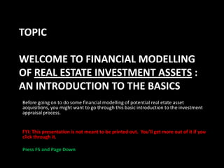 TOPIC
WELCOME TO FINANCIAL MODELLING
OF REAL ESTATE INVESTMENT ASSETS :
AN INTRODUCTION TO THE BASICS
Before going on to do some financial modelling of potential real etate asset
acquisitions, you might want to go through this basic introduction to the investment
appraisal process.

FYI: This presentation is not meant to be printed out. You’ll get more out of it if you
click through it.

Press F5 and Page Down

 