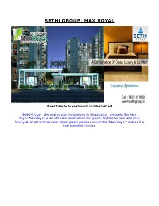SETHI GROUP- MAX ROYAL
Real Estate Investment in Ghaziabad
Sethi Group , the real estate investment in Ghaziabad , presents the Max
Royal.Max Royal is an ultimate destination for great lifestyle for you and your
family at an affordable cost. Open green places around the "Max Royal" makes it a
real paradise to stay.
 