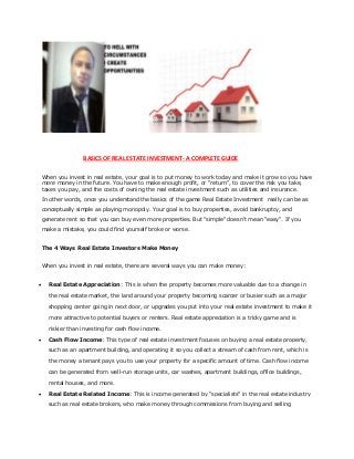 BASICS OF REAL ESTATE INVESTMENT- A COMPLETE GUIDE
When you invest in real estate, your goal is to put money to work today and make it grow so you have
more money in the future. You have to make enough profit, or "return", to cover the risk you take,
taxes you pay, and the costs of owning the real estate investment such as utilities and insurance.
In other words, once you understand the basics of the game Real Estate Investment really can be as
conceptually simple as playing monopoly. Your goal is to buy properties, avoid bankruptcy, and
generate rent so that you can buy even more properties. But "simple" doesn't mean "easy". If you
make a mistake, you could find yourself broke or worse.
The 4 Ways Real Estate Investors Make Money
When you invest in real estate, there are several ways you can make money:
 Real Estate Appreciation: This is when the property becomes more valuable due to a change in
the real estate market, the land around your property becoming scarcer or busier such as a major
shopping center going in next door, or upgrades you put into your real estate investment to make it
more attractive to potential buyers or renters. Real estate appreciation is a tricky game and is
riskier than investing for cash flow income.
 Cash Flow Income: This type of real estate investment focuses on buying a real estate property,
such as an apartment building, and operating it so you collect a stream of cash from rent, which is
the money a tenant pays you to use your property for a specific amount of time. Cash flow income
can be generated from well-run storage units, car washes, apartment buildings, office buildings,
rental houses, and more.
 Real Estate Related Income: This is income generated by "specialists" in the real estate industry
such as real estate brokers, who make money through commissions from buying and selling
 