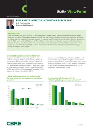 EMEA
www.cbre.eu/research


                       REAL ESTATE INVESTOR INTENTIONS SURVEY 2013
                       By Dr Peter Damesick
                       Chairman, EMEA Research




   INTRODUCTION
   Over 360 investors took part in the CBRE 2013 online survey of European Investor Intentions, drawn from across the property
   investment community. The survey was designed to provide high level insights into investor sentiment and preferences with respect
   to regions, countries, cities, sectors and asset types and the impact of key influences on investor attitudes and activity. Comparisons
   with the 2012 survey results highlight some significant shifts in investor sentiment and preferences which are likely to impact on
   activity in the coming year. The economic environment clearly remains challenging for investors but the survey revealed a more
   positive tone in investor intentions for 2013 in terms of expected levels of purchasing activity and the appetite for a range of
   opportunities beyond prime property.




WHICH GLOBAL REGION IS MOST ATTRACTIVE?
Europe was overall the most favoured region for investment                                Just over one-third (36%) of respondents indicated they would
purchases among the 2013 survey respondents, reflecting the                               invest outside Europe in 2013. Among these investors, North
predominance of investors domiciled in Europe in the survey.                              America was marginally the most favoured global region, chosen
There was a small shift in favour of Western Europe (chosen by                            by 46%. Compared to the 2012 survey, there was more interest
43% of respondents) compared to the 2012 results with a slight                            in Asia this year, selected as the most attractive by 42% of
fall in the proportion choosing Central & Eastern Europe (CEE)                            respondents investing outside Europe.
to 16%. Asia and North America were each favoured by 18% of
respondents, virtually unchanged from 2012.


“Which global region do you believe to be
the most attractive for investment purchases                                              Investing outside Europe in 2013:
in 2013?”                                                                                 “Which global region is most attractive?”

                                                                                            50                                                        2012 ( n=112)
                                                                      2012 (n=338)
                                                                      2013 (n=357)          45                                                        2013 (n=127)
    50
    45                                   2012             2013                              40
    40                                                                                      35
    35                                                                                      30
    30                                                                                    % 25
% 25
                                                                                            20
    20
                                                                                            15
    15
                                                                                            10
    10
     5                                                                                       5

     0                                                                                       0
          Western       CEE          Asia        North       South    Africa/   Pacific           North America         Asia       South Amercia   Pacific   Middle East/Africa
          Europe                                America     America   Middle
                                                                       East
                                                                                          Source: CBRE European Investor Intentions Survey 2013
Source: CBRE European Investor Intentions Survey 2013




                                                                                                                                                             © 2013, CBRE Limited
 