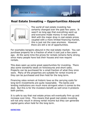 Real Estate Investing – Opportunities Abound

                    The world of real estate investing has
                    certainly changed over the past few years. It
                    wasn’t so long ago that everything went up
                    and everyone made money in real estate.
                    Well with the major drop in real estate prices
                    coupled with a more limited financing market,
                    this is just not the case anymore. However
                    there are still a lot of opportunities.

For examples bargains abound in the real estate market. You can
purchase property for a fraction of what it cost just a few years
ago. At the same time the prices for rentals remains fairly strong
since many people have lost their houses and now require
rentals.

This does open up some great opportunities for investing. There
also some wonderful deals on foreclosures and short sales.
Property can be purchased for a small fraction of what they once
were. Many of the properties are suitable for rental income or
they can be purchased and then held for the long term.

Financing rates remain at historic lows so the carrying costs for
long term investments are quite reasonable. The banks and
lending institutions are much more stringent when it comes to the
deal. But this is for the investors benefit as well since it protects
both parties.

It is safe to say that real estate prices will eventually firm up and
increase over time. This means that good real estate investing
will not only result in strong rental income but they can generate
capital gains when held for the long term.


DISTRICT REIA
 