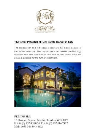 The Great Potential of Real Estate Market in Italy
The construction and real estate sector are the largest sectors of
the Italian economy. The capital stock per worker methodology
indicates that the construction and real estate sector have the
greatest potential for the further investment.

	
  

FDM RE SRL	
  
16 Hanover Square, Mayfair, London W1S 1HT
F +44 (0) 207 4089456 T: +44 (0) 207 016 7817
Mob. 0039 366 89144432

 