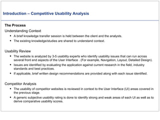 Introduction – Competitive Usability Analysis The Process Understanding Context A brief knowledge transfer session is held between the client and the analysts. The existing knowledge/studies are shared to understand context. Usability Review The website is analyzed by 3-5 usability experts who identify usability issues that can run across several front end aspects of the User Interface . (For example, Navigation, Layout, Detailed Design). Issues are identified by evaluating the application against current research in the field, industry standards and best practices. If applicable, brief written design recommendations are provided along with each issue identified. Competitor Analysis The usability of competitor websites is reviewed in context to the User Interface (UI) areas covered in the previous stage. A generic subjective usability rating is done to identify strong and weak areas of each UI as well as to derive comparative usability scores.  