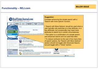 Functionality – REJ.com MAJOR ISSUE Suggestion: Consider enhancing the simple search with a ‘Search with more options’ function. ‘ Search with More Options’ should be used when a user typically only searches on a key attribute, or a few attributes, but occasionally may need more attributes to search by in certain circumstances. This option is a combination of a simple search and advanced search and not used that often . To reduce confusion to the user of too many tiers of search options, the "Search with More Options" section should not toggle with Advanced Search, but just toggle with a "Views" section. 