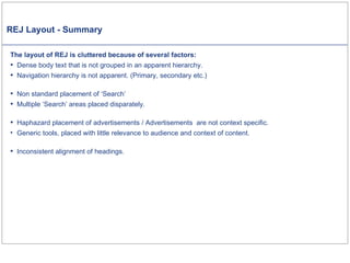 REJ Layout - Summary The layout of REJ is cluttered because of several factors: Dense body text that is not grouped in an apparent hierarchy. Navigation hierarchy is not apparent. (Primary, secondary etc.) Non standard placement of ‘Search’ Multiple ‘Search’ areas placed disparately.  Haphazard placement of advertisements / Advertisements  are not context specific. Generic tools, placed with little relevance to audience and context of content.  Inconsistent alignment of headings. 