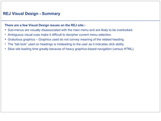 REJ Visual Design - Summary There are a few Visual Design issues on the REJ site:-  Sub-menus are visually disassociated with the main menu and are likely to be overlooked. Ambiguous visual cues make it difficult to decipher current menu selection . Gratuitous graphics – Graphics used do not convey meaning of the related heading. The “tab look” used on headings is misleading to the user as it indicates click ability. Slow site loading time greatly because of heavy graphics-based navigation (versus HTML). 