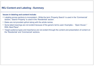 REJ Content and Labeling - Summary Issues in labeling and content include: Labeling across sections is inconsistent - While the term ‘Property Search’ is used in the ‘Commercial’ section, ‘Search Property’ is used in the ‘Residential’ section. Dates are not provided upfront along with the article names.  Some label meanings are not evident because of the generic terms used. Examples -  ‘Open House’,” RSS, Best Place”. Target audience types and importance are not evident through the content and presentation of content on the ‘Residential’ and ‘Commercial’ sections. 