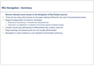 REJ Navigation - Summary Review indicates some issues in the Navigation of Real Estate Journal: There are too many click choices on the page making it difficult for the user to focus/prioritize tasks. Illogical categorization of sections. Examples: Presence of “Commercial..” link within the ‘Residential’ tab ‘Discussion’ is a global link, it is placed on the section specific navigation panels. Unclear visual cues (affordance) to differentiate links, buttons, tabs etc. Page headings and breadcrumbs are not visually differentiated.  Navigation in some instances is non standard and therefore confusing. 