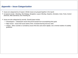 Appendix – Issue Categorization Issues are categorized by UI aspect. (Similar issues are grouped together in the report)  UI aspects include - Branding, Site Strategy, Navigation, Layout, Wording, Graphics, Animation, Color, Fonts, Control Elements, Web Standards, Error Handling etc. Issues are also categorized by severity.  Severity types include: Showstoppers – Catastrophic issues that prevent people from accomplishing their goals. Major Issues – Issues that cause waste of time, increased learning and error rates Irritants – Minor cosmetic or consistency issues that slow users down slightly / are a minimal violation of usability guidelines 