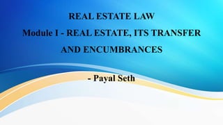 REAL ESTATE LAW
Module I - REAL ESTATE, ITS TRANSFER
AND ENCUMBRANCES
- Payal Seth
 
