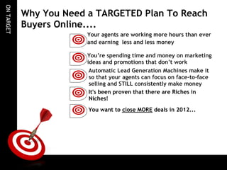 ON TARGET
            Why You Need a TARGETED Plan To Reach
            Buyers Online....
                         Your agents are working more hours than ever
                         and earning less and less money
                          
                         You’re spending time and money on marketing
                         ideas and promotions that don’t work
                          
                         Automatic Lead Generation Machines make it
                         so that your agents can focus on face-to-face
                         selling and STILL consistently make money
                          
                         It's been proven that there are Riches in
                         Niches!
                          
                         You want to close MORE deals in 2012...
                          
 