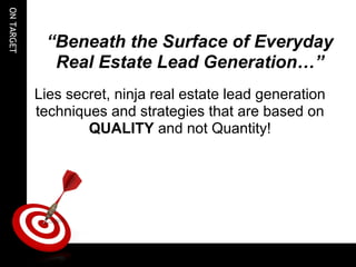 ON TARGET



                    “Beneath the Surface of Everyday
                     Real Estate Lead Generation…”
                 
                Lies secret, ninja real estate lead generation
                techniques and strategies that are based on
                        QUALITY and not Quantity!



             
             
             
             
 