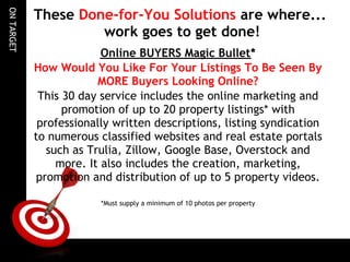 ON TARGET
            These Done-for-You Solutions are where...
                     work goes to get done!
                          Online BUYERS Magic Bullet*
            How Would You Like For Your Listings To Be Seen By
                         MORE Buyers Looking Online?
             This 30 day service includes the online marketing and
                  promotion of up to 20 property listings* with
             professionally written descriptions, listing syndication
            to numerous classified websites and real estate portals
               such as Trulia, Zillow, Google Base, Overstock and
                 more. It also includes the creation, marketing,
            promotion and distribution of up to 5 property videos.

                         *Must supply a minimum of 10 photos per property

                                                  
 