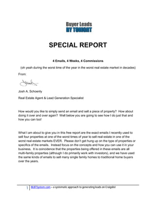 SPECIAL REPORT

                           4 Emails, 4 Weeks, 4 Commissions

 (oh yeah during the worst time of the year in the worst real estate market in decades)

From:




Josh A. Schoenly

Real Estate Agent & Lead Generation Specialist



How would you like to simply send an email and sell a piece of property? How about
doing it over and over again? Well below you are going to see how I do just that and
how you can too!



What I am about to give you in this free report are the exact emails I recently used to
sell four properties at one of the worst times of year to sell real estate in one of the
worst real estate markets EVER. Please don’t get hung up on the type of properties or
specifics of the emails. Instead focus on the concepts and how you can use it in your
business. It is coincidence that the properties being offered in these emails are all
multi-family properties (although I do primarily work with investors), and we have used
the same kinds of emails to sell many single family homes to traditional home buyers
over the years.




     1   BLBTSystem.com – a systematic approach to generating leads on Craigslist
 