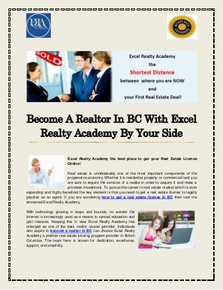 Become A Realtor In BC With Excel
Realty Academy By Your Side
Excel Realty Academy the best place to get your Real Estate License
Online!
Real estate is unmistakably one of the most important components of the
progressive economy. Whether it is residential property or commercial land you
are sure to require the services of a realtor in order to acquire it and make a
priceless investment. To pursue the career in real estate market which is ever
expanding and highly beneficial the key element is that you need to get a real estate license to legally
practice as an agent. If you are wondering how to get a real estate license in BC then visit the
renowned Excel Realty Academy.
With technology growing in leaps and bounds, no wonder the
Internet is increasingly used as a means to spread education and
gain licenses. Keeping this in view Excel Realty Academy has
emerged as one of the best, realtor course provider. Individuals
who aspire to become a realtor in BC can choose Excel Realty
Academy a premier real estate tutoring program provider in British
Columbia. The team here is known for dedication, excellence,
support, and simplicity.
 