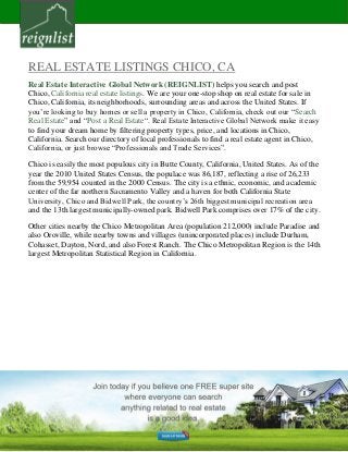 REAL ESTATE LISTINGS CHICO, CA
Real Estate Interactive Global Network (REIGNLIST) helps you search and post
Chico, California real estate listings. We are your one-stop shop on real estate for sale in
Chico, California, its neighborhoods, surrounding areas and across the United States. If
you’re looking to buy homes or sell a property in Chico, California, check out our “Search
Real Estate” and “Post a Real Estate“. Real Estate Interactive Global Network make it easy
to find your dream home by filtering property types, price, and locations in Chico,
California. Search our directory of local professionals to find a real estate agent in Chico,
California, or just browse “Professionals and Trade Services”.
Chico is easily the most populous city in Butte County, California, United States. As of the
year the 2010 United States Census, the populace was 86,187, reflecting a rise of 26,233
from the 59,954 counted in the 2000 Census. The city is a ethnic, economic, and academic
center of the far northern Sacramento Valley and a haven for both California State
University, Chico and Bidwell Park, the country’s 26th biggest municipal recreation area
and the 13th largest municipally-owned park. Bidwell Park comprises over 17% of the city.
Other cities nearby the Chico Metropolitan Area (population 212,000) include Paradise and
also Oroville, while nearby towns and villages (unincorporated places) include Durham,
Cohasset, Dayton, Nord, and also Forest Ranch. The Chico Metropolitan Region is the 14th
largest Metropolitan Statistical Region in California.
 