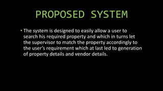 PROPOSED SYSTEM
• The system is designed to easily allow a user to
search his required property and which in turns let
the supervisor to match the property accordingly to
the user’s requirement which at last led to generation
of property details and vendor details.
 