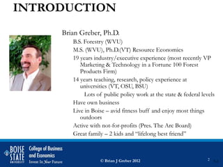 INTRODUCTION
     Brian Greber, Ph.D.
        B.S. Forestry (WVU)
        M.S. (WVU), Ph.D.(VT) Resource Economics
        19 years industry/executive experience (most recently VP
           Marketing & Technology in a Fortune 100 Forest
           Products Firm)
        14 years teaching, research, policy experience at
           universities (VT, OSU, BSU)
             Lots of public policy work at the state & federal levels
        Have own business
        Live in Boise – avid fitness buff and enjoy most things
           outdoors
        Active with not-for-profits (Pres. The Arc Board)
        Great family – 2 kids and “lifelong best friend”



                   © Brian J Greber 2012                          2   5-2
 