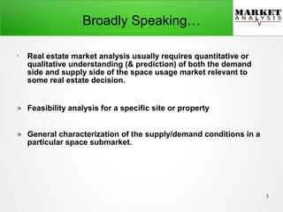 3
●
Real estate market analysis usually requires quantitative or
qualitative understanding (& prediction) of both the demand
side and supply side of the space usage market relevant to
some real estate decision.
» Feasibility analysis for a specific site or property
» General characterization of the supply/demand conditions in a
particular space submarket.
Broadly Speaking…
 