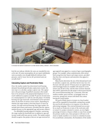Real Estate Market Analysis
94
level do not indicate whether the units are intended for rent
or for sale; (b) some municipalities do not report multifamily
units accurately, even though fieldwork indicates their
presence; and (c) most, but not all, permitted units are
actually built.24
Calculating Capture and Penetration Rates
Once the market analyst has determined total housing
demand (household growth plus replacement needs), the
next step is to calculate a project capture rate. The capture
rate is the percentage of qualified consumers who would
have to be attracted to the proposed development if it is to
reach stabilized occupancy (usually 95 percent of total units
in a rental property) or to sell out a for-sale project. For family
housing (not age-restricted), total demand can be narrowed
down on the basis of owners versus renters, depending on
whether the target market is first-time buyers or move-up
owners. (For age-restricted housing, the target market can
include both owners and renters, provided that the capture
analysis focuses on the appropriate age and income cohorts.)
For affordable housing targeted to families, narrowing
the target market by household size in addition to age and
income would yield more precise results. The market analyst
should recognize that projects that are not age-restricted (or
age-targeted) may appeal to a variety of age or psychographic
groups. For example, urban condominiums often attract
both young first-time buyers and empty nesters, provided
that they have unit layouts and amenities that appeal to
both groups.
Many factors determine the size of the demand pool used
to calculate a capture rate, and these factors may vary over
the lease and sales period. If house prices are appreciating
and if mortgage funds are available with attractive terms,
renters may decide to buy, and the share of future demand
that will be captured by for-sale projects will increase beyond
the current homeownership rate. Conversely, if for-sale
markets weaken, prices decline, or mortgage terms are
restrictive, prospective owners will think twice about
leaving the rental market.
The pool of likely buyers or renters in a local market
area will be expanded by households coming from outside
the area for job relocations or in response to an effective
advertising campaign. This external demand can account
for as much as 20 percent or more of the total units sold
or rented. In a project oriented to seniors, an even higher
percentage of renters or buyers is likely to come from outside
the primary market area; those prospects will move to be
closer to family members or to return to a familiar location.
For second-home communities, the boundaries of the market
A renovated two-bedroom condominium in an older elevator building. (Deborah L. Brett & Associates)
-
T J
 