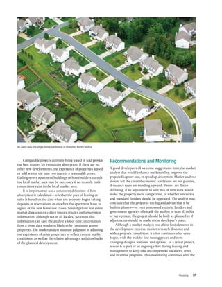 Housing 97
Comparable projects currently being leased or sold provide
the best sources for estimating absorption. If there are no
other new developments, the experience of properties leased
or sold within the past two years is a reasonable proxy.
Calling newer apartment buildings or homebuilders outside
the local market area may be necessary if no recently built
competitors exist in the local market area.
It is important to use a consistent definition of how
absorption is calculated—whether the pace of leasing or
sales is based on the date when the property began taking
deposits or reservations or on when the apartment lease is
signed or the new home sale closes. Several private real estate
market data sources collect historical sales and absorption
information, although not in all locales. Access to this
information can save the analyst a lot of time; information
from a given data vendor is likely to be consistent across
properties. The market analyst must use judgment in adjusting
the experience of other properties to reflect current market
conditions, as well as the relative advantages and drawbacks
of the planned development.
Recommendations and Monitoring
A good developer will welcome suggestions from the market
analyst that would enhance marketability, improve the
projected capture rate, or speed up absorption. Market analysts
should tell the client if economic conditions are not positive,
if vacancy rates are trending upward, if rents are flat or
declining, if an adjustment to unit mix or unit sizes would
make the property more competitive, or whether amenities
and standard finishes should be upgraded. The analyst may
conclude that the project is too big and advise that it be
built in phases—or even postponed entirely. Lenders and
government agencies often ask the analyst to state if, in his
or her opinion, the project should be built as planned or if
adjustments should be made to the developer’s plans.
Although a market study is one of the first elements in
the development process, market research does not end
with a project’s completion: it often continues after sales
begin, with the builder fine-tuning prices and even
changing designs, features, and options. In a rental project,
research is part of an ongoing effort during leasing and
management to keep tabs on competitors’ vacancies, rents,
and incentive programs. This monitoring continues after the
An aerial view of a single-family subdivision in Charlotte, North Carolina.
 