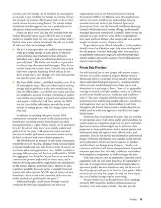 Housing 99
or trulia.com; the listings can be searched by municipality
or zip code. Users can filter the listings in a variety of ways
(for example, by number of bedrooms) and can focus their
search on new versus existing homes. The market analyst
should note that listing prices are not a good indicator of
sales prices when market conditions are weak.
Home sale price trend data are also available from the
Federal Housing Finance Agency (FHFA) and, in a small
number of markets, from the CoreLogic Case-Shiller Index.27
Both of these sources have limitations: they do not include
all sales and their methodologies differ.
n	 The FHFA index provides one- and five-year estimates
of the percentage change in home prices for the four
census regions, nine multistate census divisions,
individual states, and selected metropolitan areas on a
quarterly basis.28
The indices are based on repeat sales
or refinancings of conventional mortgages. They do not
include homes with jumbo loans,29
nor do they include
sales with subprime financing. FHFA indices do not
show actual prices, only changes over time (one quarter,
one year, five years, and since 1991).
n	 The Case-Shiller indices, published monthly, cover 10 or
20 metropolitan areas. They use a three-month moving
average and are published with a two-month time lag.
Like the FHFA index, Case-Shiller uses repeat sales that
are weighted to account for major remodeling or neglect.
Case-Shiller also provides a regional and national index
each quarter. Unlike the NAR data, neither the FHFA
nor the Case-Shiller publications provide the actual
median or average prices, only the change in price levels
over time.
In addition to reporting sales price trends, NAR
commissions consumer research on the characteristics of
homebuyers (including second-home buyers) and their
housing preferences; copies of these reports can be purchased
for a fee. Results of these surveys are widely studied and
publicized in the press. NAR economists issue national
forecasts of market performance and construction activity
for both residential and nonresidential properties.
The NAHB focuses its research on new home construction.
It publishes Eye on Housing, a blog covering housing-related
economic trends, and uses data from a variety of sources on
new home sales, mortgage interest rates, builder confidence,
mortgage delinquencies, and barriers to affordability. NAHB
also aggregates data from the Census Bureau on new home
construction (permits and starts) for metro areas, and it
forecasts housing starts (both single-family and multifamily)
for the nation, regions, and metro areas. Much of its data
is publicly available, but some series (especially forecasts)
require paid subscriptions. NAHB’s special surveys of new
homebuyer characteristics and consumer preferences are
widely studied and publicized in the press.30
Additional insights can be found through research
conducted by other specialized trade and advocacy
organizations such as the American Seniors Housing
Association (ASHA), the Manufactured Housing Institute
(which represents mobile home and modular housing
manufacturers and dealers), the National Apartment
Association (NAA), and the National Multifamily Housing
Council (which represents owners of large, professionally
managed apartment complexes). Generally, their surveys are
national in scope; however, some of these organizations
have state and local affiliates that can provide area-specific
insight into buyer or renter characteristics.
To get a better sense of local submarkets, market analysts
should contact local brokers, especially when dealing with
for-sale projects. National brokerage firms that specialize
in apartment transactions regularly publish metropolitan
market updates and can be a source of useful background
statistics and insights.
Private Data Providers
For-sale housing has its own unique information sources.
For new or recently completed projects, Hanley Wood’s
Metrostudy allows researchers to buy detailed information
about individual development projects, including number
of lots or units, model characteristics, base prices, and
absorption on a per property basis. However, its geographic
coverage is limited to 40-plus markets, mostly in California
as well as the Middle Atlantic, Southeast, and Southwest
states.31
The same company publishes reports covering
permitting trends and housing market indicators, newsletters,
and magazines that cater to homebuilders. Local firms
throughout the United States produce similar data that are
widely used by real estate appraisers who focus on single-
family homes.
Numerous free local apartment guides that are available
in metropolitan areas (both online and in print) can direct the
market analyst to competitive properties in a given submarket.
Apartment owners and managers pay to showcase their
properties in these publications, which provide photos and
information about the types of units offered, rents, and
amenities. They do not provide any information on historical
trends. With more information now available on the internet,
print publications (which are more expensive to produce
and distribute) are disappearing. However, chambers of
commerce and other local business organizations frequently
maintain apartment lists that help transferees and workers
with temporary assignments to find housing in the area.
Web-only sources (such as apartments.com) have search
capabilities and can sort listed properties by submarket or
zip code. It is important to verify information provided in
apartment guides, because listed rents may not be current.
Not all properties will pay to be listed in these guides. When
vacancy rates are very low, properties may not want to pay
the cost of online listings or print advertising.
Private vendors such as Axiometrics, CoStar, RealPage
(formerly MPF Research), and Reis sell information on
inventory, rent, and vacancy trends. They also provide
 